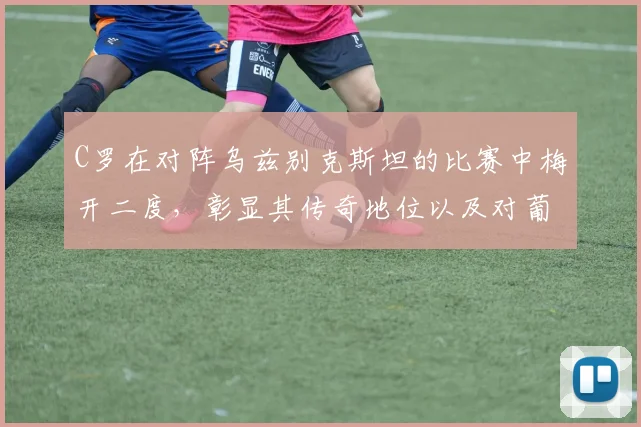 C罗在对阵乌兹别克斯坦的比赛中梅开二度，彰显其传奇地位以及对葡萄牙队的重要性