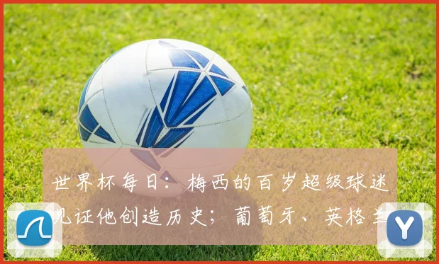 世界杯每日：梅西的百岁超级球迷见证他创造历史；葡萄牙、英格兰出战