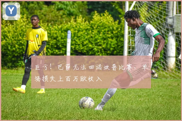 巨亏！巴萨无法回诺坎普比赛，单场损失上百万欧收入